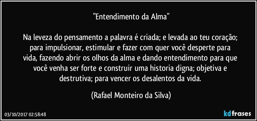 "Entendimento da Alma"

Na leveza do pensamento a palavra é criada; e levada ao teu coração; para impulsionar, estimular e fazer com quer você desperte para vida, fazendo abrir os olhos da alma e dando entendimento para que você venha ser forte e construir uma historia digna; objetiva e destrutiva; para vencer os desalentos da vida. (Rafael Monteiro da Silva)