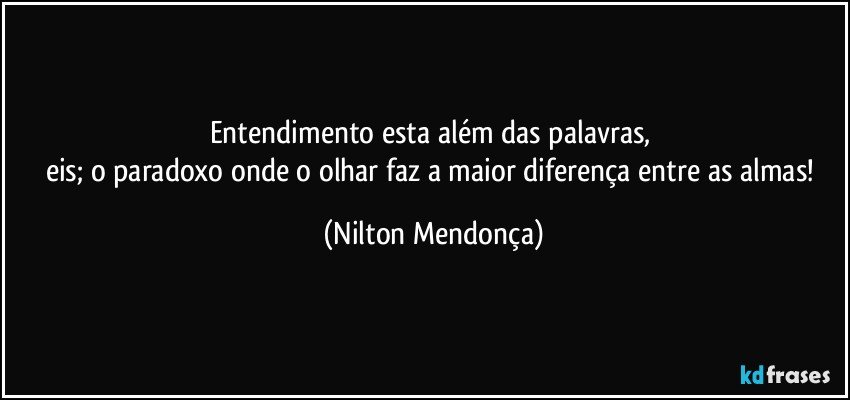 Entendimento esta além das palavras, 
eis; o paradoxo onde o olhar faz a maior diferença entre as almas! (Nilton Mendonça)