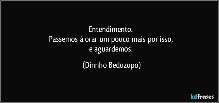 Entendimento. 
Passemos à orar um pouco mais por isso, 
e aguardemos. (Dinnho Beduzupo)