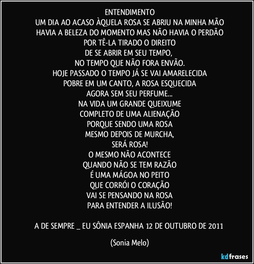 ENTENDIMENTO
UM DIA AO ACASO ÀQUELA ROSA SE ABRIU NA MINHA MÃO
HAVIA A BELEZA DO MOMENTO MAS NÃO HAVIA O PERDÃO
POR TÊ-LA TIRADO O DIREITO
DE SE ABRIR EM SEU TEMPO, 
NO TEMPO QUE NÃO FORA ENVÃO.
HOJE PASSADO O TEMPO JÁ SE VAI AMARELECIDA
POBRE EM UM CANTO, A ROSA ESQUECIDA
AGORA SEM SEU PERFUME...
NA VIDA UM GRANDE QUEIXUME
COMPLETO DE UMA ALIENAÇÃO
PORQUE SENDO UMA ROSA
MESMO DEPOIS DE MURCHA,
SERÁ ROSA!
O MESMO NÃO ACONTECE
QUANDO NÃO SE TEM RAZÃO
É UMA MÁGOA NO PEITO
QUE CORRÓI O CORAÇÃO
VAI SE PENSANDO NA ROSA
PARA ENTENDER A ILUSÃO!

A DE SEMPRE  _ EU SÔNIA   ESPANHA 12 DE OUTUBRO DE 2011 (Sonia Melo)