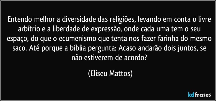 Entendo melhor a diversidade das religiões, levando em conta o livre arbítrio e a liberdade de expressão, onde cada uma tem o seu espaço, do que o ecumenismo que tenta nos fazer farinha do mesmo saco. Até porque a bíblia pergunta: Acaso andarão dois juntos, se não estiverem de acordo? (Eliseu Mattos)