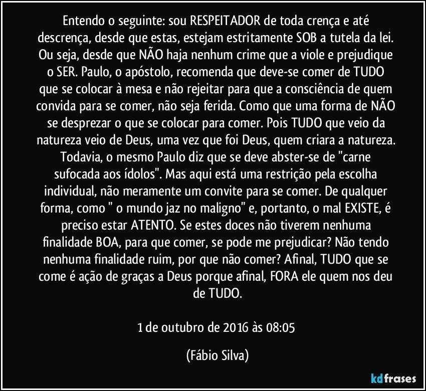 Entendo o seguinte: sou RESPEITADOR de toda crença e até descrença, desde que estas, estejam estritamente SOB a tutela da lei. Ou seja, desde que NÃO haja nenhum crime que a viole e prejudique o SER. Paulo, o apóstolo, recomenda que deve-se comer de TUDO que se colocar à mesa e não rejeitar para que a consciência de quem convida para se comer, não seja ferida. Como que uma forma de NÃO se desprezar o que se colocar para comer. Pois TUDO que veio da natureza veio de Deus, uma vez que foi Deus, quem criara a natureza. Todavia, o mesmo Paulo diz que se deve abster-se de "carne sufocada aos ídolos". Mas aqui está uma restrição pela escolha individual, não meramente um convite para se comer. De qualquer forma, como " o mundo jaz no maligno" e, portanto, o mal EXISTE, é preciso estar ATENTO. Se estes doces não tiverem nenhuma finalidade BOA, para que comer, se pode me prejudicar? Não tendo nenhuma finalidade ruim, por que não comer? Afinal, TUDO que se come é ação de graças a Deus porque afinal, FORA ele quem nos deu de TUDO.

1 de outubro de 2016 às 08:05 (Fábio Silva)