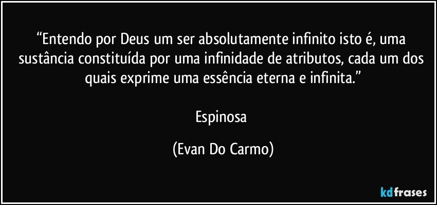 “Entendo por Deus um ser absolutamente infinito isto é, uma sustância constituída por uma infinidade de atributos, cada um dos quais exprime uma essência  eterna e infinita.”

Espinosa (Evan Do Carmo)