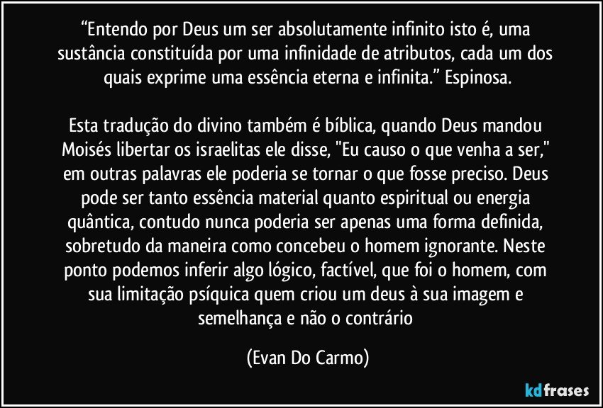 “Entendo por Deus um ser absolutamente infinito isto é, uma sustância constituída por uma infinidade de atributos, cada um dos quais exprime uma essência eterna e infinita.” Espinosa.

Esta tradução do divino também é bíblica, quando Deus mandou Moisés libertar os israelitas ele disse, "Eu causo o que venha a ser," em outras palavras ele poderia se tornar o que fosse preciso. Deus pode ser tanto essência material quanto espiritual ou energia quântica, contudo nunca poderia ser apenas uma forma definida, sobretudo da maneira como concebeu o homem ignorante. Neste ponto podemos inferir algo lógico, factível, que foi o homem, com sua limitação psíquica quem criou um deus à sua imagem e semelhança e não o contrário (Evan Do Carmo)