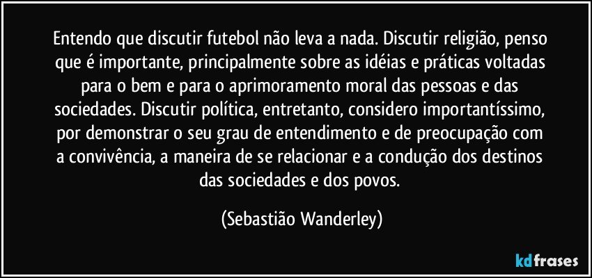 Entendo que discutir futebol não leva a nada. Discutir religião, penso que é importante, principalmente sobre as idéias e práticas voltadas para o bem e para o aprimoramento moral das pessoas e das sociedades. Discutir política, entretanto, considero importantíssimo, por demonstrar o seu grau de entendimento e de preocupação com a convivência, a maneira de se relacionar e a condução dos destinos das sociedades e dos povos. (Sebastião Wanderley)