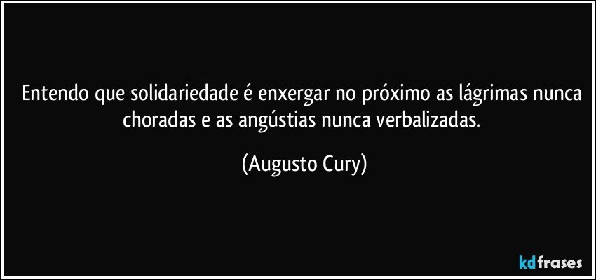 Entendo que solidariedade é enxergar no próximo as lágrimas nunca choradas e as angústias nunca verbalizadas. (Augusto Cury)