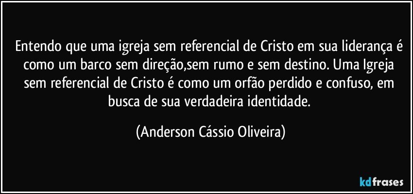 Entendo que uma igreja sem referencial de Cristo em sua liderança é como um barco sem direção,sem rumo e sem destino. Uma Igreja sem referencial de Cristo é como um orfão perdido e confuso, em busca de sua verdadeira identidade. (Anderson Cássio Oliveira)