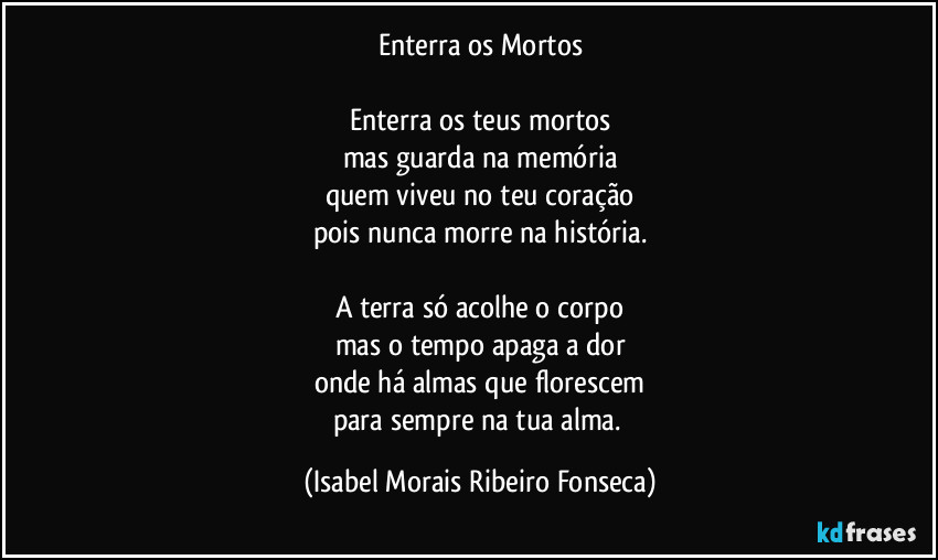 Enterra os Mortos

Enterra os teus mortos
mas guarda na memória
quem viveu no teu coração
pois nunca morre na história.

A terra só acolhe o corpo
mas o tempo apaga a dor
onde há almas que florescem
para sempre na tua alma. (Isabel Morais Ribeiro Fonseca)