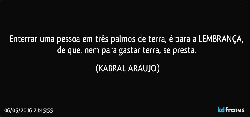 Enterrar uma pessoa em três palmos de terra, é para a LEMBRANÇA, de que, nem para gastar terra, se presta. (KABRAL ARAUJO)