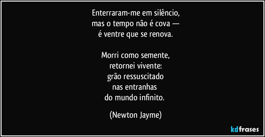 Enterraram-me em silêncio,
mas o tempo não é cova —
é ventre que se renova.

Morri como semente,
retornei vivente:
grão ressuscitado
nas entranhas 
do mundo infinito. (Newton Jayme)