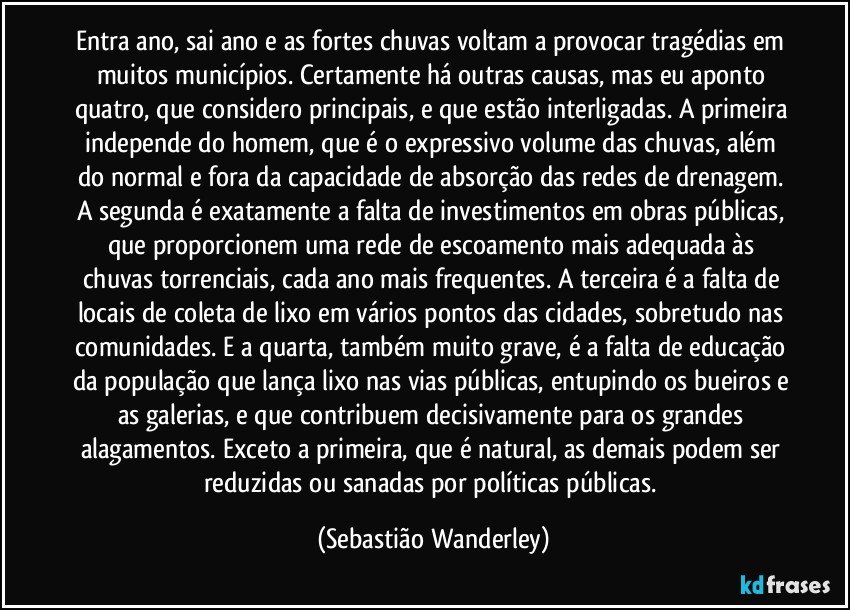 Entra ano, sai ano e as fortes chuvas voltam a provocar tragédias em muitos municípios. Certamente há outras causas, mas eu aponto quatro, que considero principais, e que estão interligadas. A primeira independe do homem, que é o expressivo volume das chuvas, além do normal e fora da capacidade de absorção das redes de drenagem. A segunda é exatamente a falta de investimentos em obras públicas, que proporcionem uma rede de escoamento mais adequada às chuvas torrenciais, cada ano mais frequentes. A terceira é a falta de locais de coleta de lixo em vários pontos das cidades, sobretudo nas comunidades. E a quarta, também muito grave, é a falta de educação da população que lança lixo nas vias públicas, entupindo os bueiros e as galerias, e que contribuem decisivamente para os grandes alagamentos. Exceto a primeira, que é natural, as demais podem ser reduzidas ou sanadas por políticas públicas. (Sebastião Wanderley)