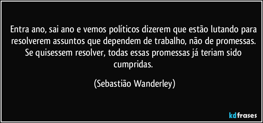 Entra ano, sai ano e vemos políticos dizerem que estão lutando para resolverem assuntos que dependem de trabalho, não de promessas. 
Se quisessem resolver, todas essas promessas já teriam sido cumpridas. (Sebastião Wanderley)
