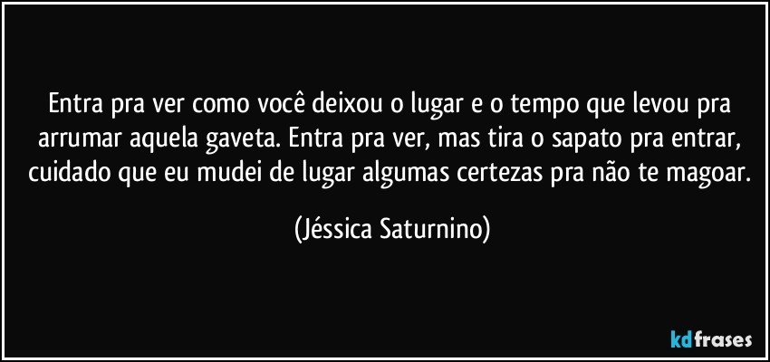 Entra pra ver como você deixou o lugar e o tempo que levou pra arrumar aquela gaveta. Entra pra ver, mas tira o sapato pra entrar, cuidado que eu mudei de lugar algumas certezas pra não te magoar. (Jéssica Saturnino)