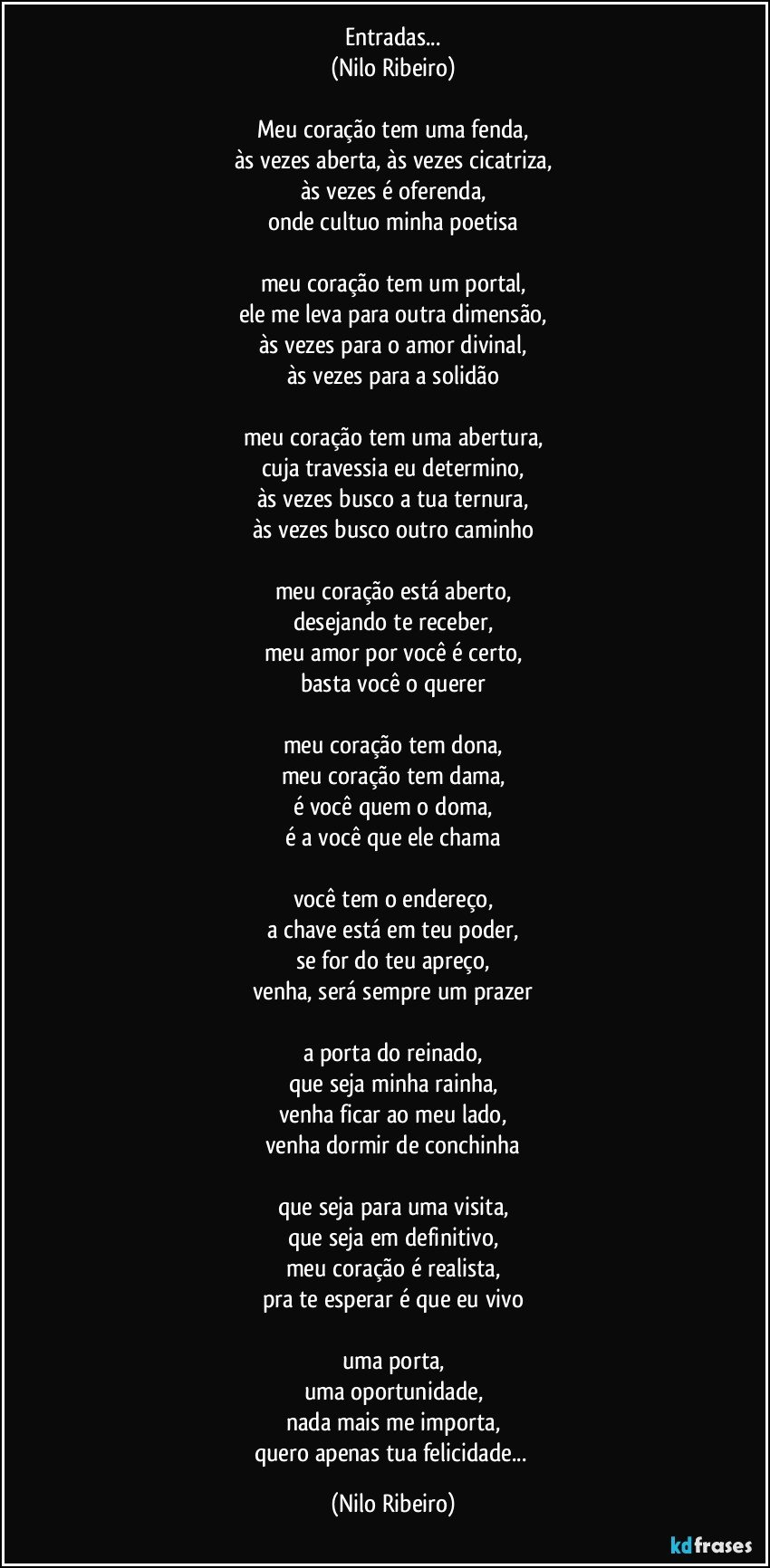 Entradas...
(Nilo Ribeiro)
 
Meu coração tem uma fenda,
às vezes aberta, às vezes cicatriza,
às vezes é oferenda,
onde cultuo minha poetisa
 
meu coração tem um portal,
ele me leva para outra dimensão,
às vezes para o amor divinal,
às vezes para a solidão
 
meu coração tem uma abertura,
cuja travessia eu determino,
às vezes busco a tua ternura,
às vezes busco outro caminho
 
meu coração está aberto,
desejando te receber,
meu amor por você é certo,
basta você o querer
 
meu coração tem dona,
meu coração tem dama,
é você quem o doma,
é a você que ele chama
 
você tem o endereço,
a chave está em teu poder,
se for do teu apreço,
venha, será sempre um prazer
 
a porta do reinado,
que seja minha rainha,
venha ficar ao meu lado,
venha dormir de conchinha
 
que seja para uma visita,
que seja em definitivo,
meu coração é realista,
pra te esperar é que eu vivo
 
uma porta,
uma oportunidade,
nada mais me importa,
quero apenas tua felicidade... (Nilo Ribeiro)