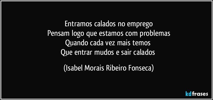 Entramos calados no emprego
Pensam logo que estamos com problemas
Quando cada vez mais temos
Que entrar mudos e sair calados (Isabel Morais Ribeiro Fonseca)