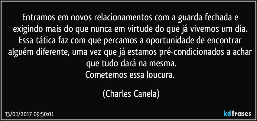 Entramos em novos relacionamentos com a guarda fechada e exigindo mais do que nunca em virtude do que já vivemos um dia. Essa tática faz com que percamos a oportunidade de encontrar alguém diferente, uma vez que já estamos pré-condicionados a achar que tudo dará na mesma.
Cometemos essa loucura. (Charles Canela)