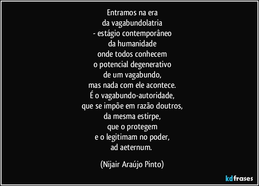 Entramos na era
da vagabundolatria
- estágio contemporâneo
da humanidade
onde todos conhecem
o potencial degenerativo
de um vagabundo,
mas nada com ele acontece.
É o vagabundo-autoridade,
que se impõe em razão doutros,
da mesma estirpe,
que o protegem
e o legitimam no poder,
ad aeternum. (Nijair Araújo Pinto)