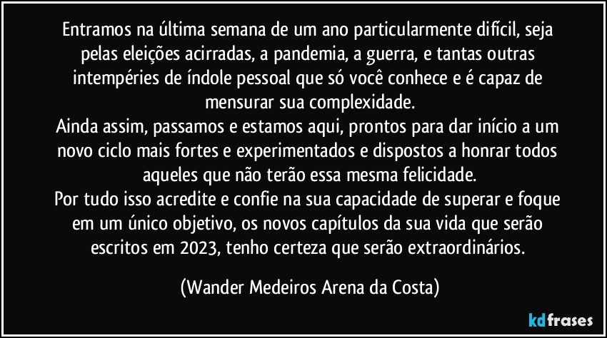 Entramos na última semana de um ano particularmente difícil, seja pelas eleições acirradas, a pandemia, a guerra, e tantas outras intempéries de índole pessoal que só você conhece e é capaz de mensurar sua complexidade.
Ainda assim, passamos e estamos aqui, prontos para dar início a um novo ciclo mais fortes e experimentados e dispostos a honrar todos aqueles que não terão essa mesma felicidade.
Por tudo isso acredite e confie na sua capacidade de superar e foque em um único objetivo, os novos capítulos da sua vida que serão escritos em 2023, tenho certeza que serão extraordinários. (Wander Medeiros Arena da Costa)