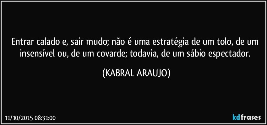 Entrar calado e, sair mudo; não é uma estratégia de um tolo, de um insensível ou, de um covarde; todavia, de um sábio espectador. (KABRAL ARAUJO)