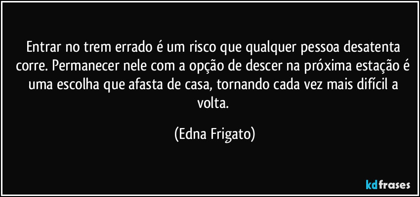 Entrar no trem errado é um risco que qualquer pessoa desatenta corre. Permanecer nele com a opção de descer na próxima estação é uma escolha que afasta de casa, tornando cada vez mais difícil a volta. (Edna Frigato)