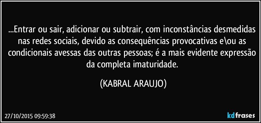 ...Entrar ou sair, adicionar ou subtrair, com inconstâncias desmedidas nas redes sociais, devido as consequências provocativas e\ou as condicionais avessas das outras pessoas; é a mais evidente expressão da completa imaturidade. (KABRAL ARAUJO)