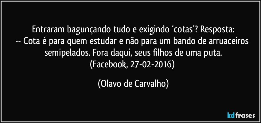 Entraram bagunçando tudo e exigindo ‘cotas’? Resposta:
-- Cota é para quem estudar e não para um bando de arruaceiros semipelados. Fora daqui, seus filhos de uma puta.
(Facebook, 27-02-2016) (Olavo de Carvalho)