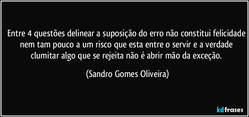 Entre 4 questões delinear a suposição do erro não constitui felicidade nem tam pouco a um risco que esta entre o servir e a verdade clumitar algo que se rejeita não é abrir mão da exceção. (Sandro Gomes Oliveira)