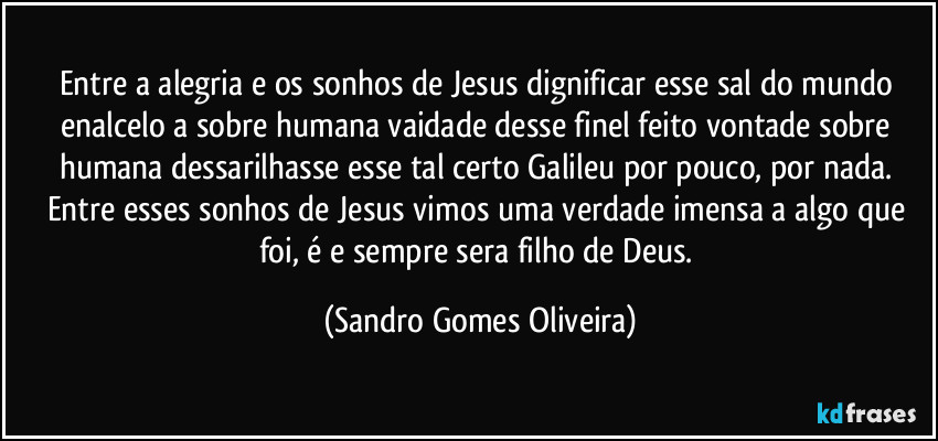 Entre a alegria e os sonhos de Jesus dignificar esse sal do mundo enalcelo a sobre humana vaidade desse finel feito vontade sobre humana dessarilhasse esse tal certo Galileu por pouco, por nada. Entre esses sonhos de Jesus vimos uma verdade imensa a algo que foi, é e sempre sera filho de Deus. (Sandro Gomes Oliveira)