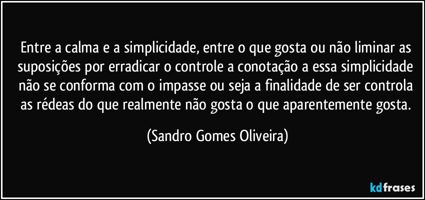 Entre a calma e a simplicidade, entre o que gosta ou não liminar as suposições por erradicar o controle a conotação a essa simplicidade não se conforma com o impasse ou seja a finalidade de ser controla as rédeas do que realmente não gosta o que aparentemente gosta. (Sandro Gomes Oliveira)