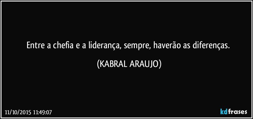 Entre a chefia e a liderança, sempre, haverão as diferenças. (KABRAL ARAUJO)