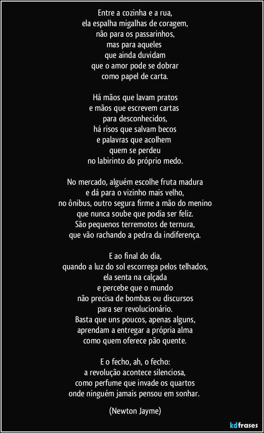 Entre a cozinha e a rua,
ela espalha migalhas de coragem,
não para os passarinhos,
mas para aqueles 
que ainda duvidam
que o amor pode se dobrar
como papel de carta.

Há mãos que lavam pratos
e mãos que escrevem cartas 
para desconhecidos,
há risos que salvam becos
e palavras que acolhem 
quem se perdeu
no labirinto do próprio medo.

No mercado, alguém escolhe fruta madura
e dá para o vizinho mais velho,
no ônibus, outro segura firme a mão do menino
que nunca soube que podia ser feliz.
São pequenos terremotos de ternura,
que vão rachando a pedra da indiferença.

E ao final do dia,
quando a luz do sol escorrega pelos telhados,
ela senta na calçada
e percebe que o mundo
não precisa de bombas ou discursos
para ser revolucionário.
Basta que uns poucos, apenas alguns,
aprendam a entregar a própria alma
como quem oferece pão quente.

E o fecho, ah, o fecho:
a revolução acontece silenciosa,
como perfume que invade os quartos
onde ninguém jamais pensou em sonhar. (Newton Jayme)