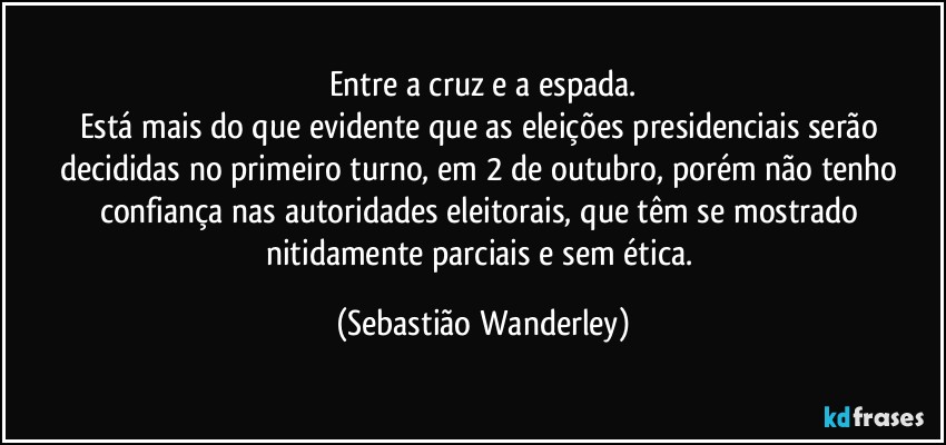 Entre a cruz e a espada.
Está mais do que evidente que as eleições presidenciais serão decididas no primeiro turno, em 2 de outubro, porém não tenho confiança nas autoridades eleitorais, que têm se mostrado nitidamente parciais e sem ética. (Sebastião Wanderley)