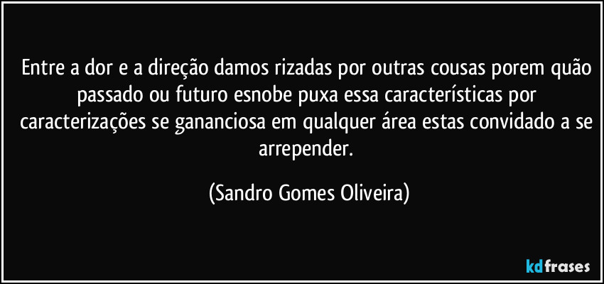 Entre a dor e a direção damos rizadas por outras cousas porem quão passado ou futuro esnobe puxa essa características por caracterizações se gananciosa em qualquer área estas convidado a se arrepender. (Sandro Gomes Oliveira)