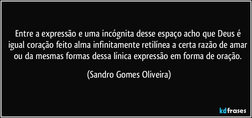 Entre a expressão e uma incógnita desse espaço acho que Deus é igual coração feito alma infinitamente retilínea a certa razão de amar ou da mesmas formas dessa línica expressão em forma de oração. (Sandro Gomes Oliveira)