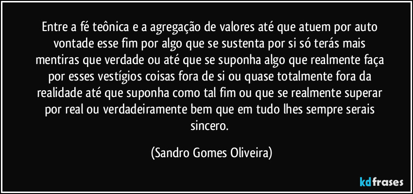 Entre a fé teônica e a agregação de valores até que atuem por auto vontade esse fim por algo que se sustenta por si só terás mais mentiras que verdade ou até que se suponha algo que realmente faça por esses vestígios coisas fora de si ou quase totalmente fora da realidade até que suponha como tal fim ou que se realmente superar por real ou verdadeiramente bem que em tudo lhes sempre serais sincero. (Sandro Gomes Oliveira)