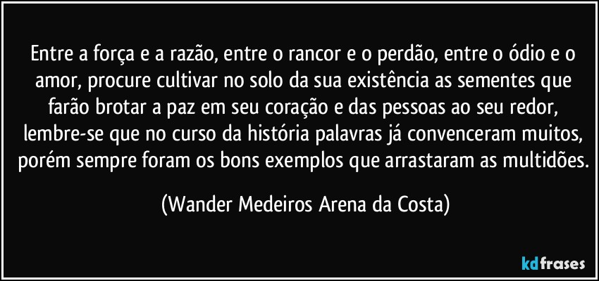 Entre a força e a razão, entre o rancor e o perdão, entre o ódio e o amor, procure cultivar no solo da sua existência as sementes que farão brotar a paz em seu coração e das pessoas ao seu redor, lembre-se que no curso da história palavras já convenceram muitos, porém sempre foram os bons exemplos que arrastaram as multidões. (Wander Medeiros Arena da Costa)