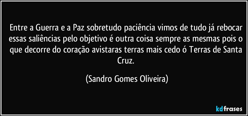 Entre a Guerra e a Paz sobretudo paciência vimos de tudo já rebocar essas saliências pelo objetivo é outra coisa sempre as mesmas pois o que decorre do coração avistaras terras mais cedo ó Terras de Santa Cruz. (Sandro Gomes Oliveira)