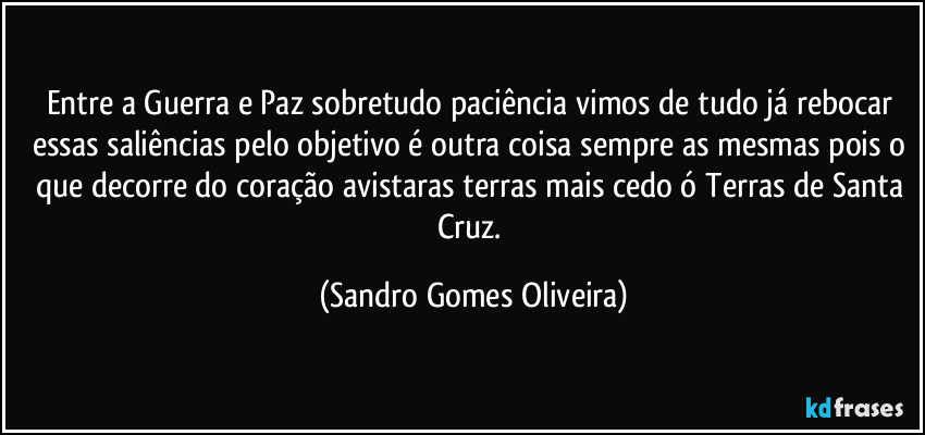 Entre a Guerra e  Paz sobretudo paciência vimos de tudo já rebocar essas saliências pelo objetivo é outra coisa sempre as mesmas pois o que decorre do coração avistaras terras mais cedo ó Terras de Santa Cruz. (Sandro Gomes Oliveira)
