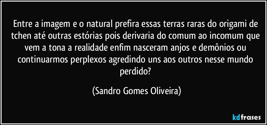 Entre a imagem e o natural prefira essas terras raras do origami de tchen até outras estórias pois derivaria do comum ao incomum que vem a tona a realidade enfim nasceram anjos e demônios ou continuarmos perplexos agredindo uns aos outros nesse mundo perdido? (Sandro Gomes Oliveira)