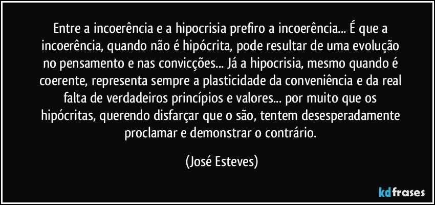 Entre a incoerência e a hipocrisia prefiro a incoerência... É que a incoerência, quando não é hipócrita, pode resultar de uma evolução no pensamento e nas convicções... Já a hipocrisia, mesmo quando é coerente, representa sempre a plasticidade da conveniência e da real falta de verdadeiros princípios e valores... por muito que os hipócritas, querendo disfarçar que o são, tentem desesperadamente proclamar e demonstrar o contrário. (José Esteves)