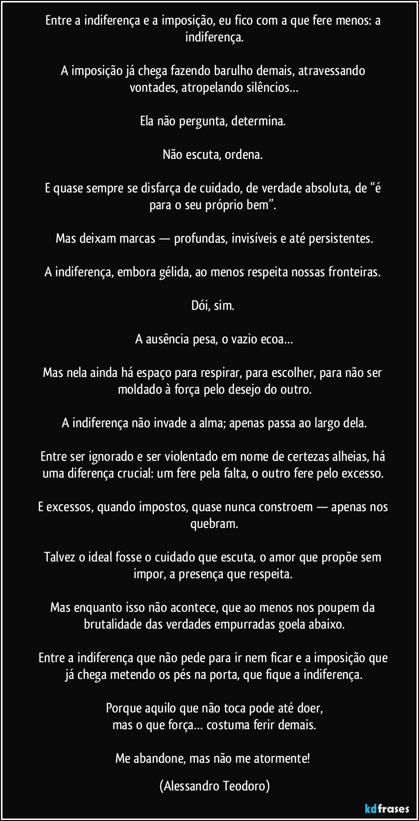Entre a indiferença e a imposição, eu fico com a que fere menos: a indiferença.
A imposição já chega fazendo barulho demais, atravessando vontades, atropelando silêncios…
Ela não pergunta, determina.
Não escuta, ordena.
E quase sempre se disfarça de cuidado, de verdade absoluta, de “é para o seu próprio bem”.
Mas deixam marcas — profundas, invisíveis e até persistentes.
A indiferença, embora gélida, ao menos respeita nossas fronteiras.
Dói, sim.
A ausência pesa, o vazio ecoa…
Mas nela ainda há espaço para respirar, para escolher, para não ser moldado à força pelo desejo do outro.
A indiferença não invade a alma; apenas passa ao largo dela.
Entre ser ignorado e ser violentado em nome de certezas alheias, há uma diferença crucial: um fere pela falta, o outro fere pelo excesso.
E excessos, quando impostos, quase nunca constroem — apenas nos quebram.
Talvez o ideal fosse o cuidado que escuta, o amor que propõe sem impor, a presença que respeita.
Mas enquanto isso não acontece, que ao menos nos poupem da brutalidade das verdades empurradas goela abaixo.
Entre a indiferença que não pede para ir nem ficar e a imposição que já chega metendo os pés na porta, que fique a indiferença.
Porque aquilo que não toca pode até doer,
mas o que força… costuma ferir demais.
Me abandone, mas não me atormente! (Alessandro Teodoro)