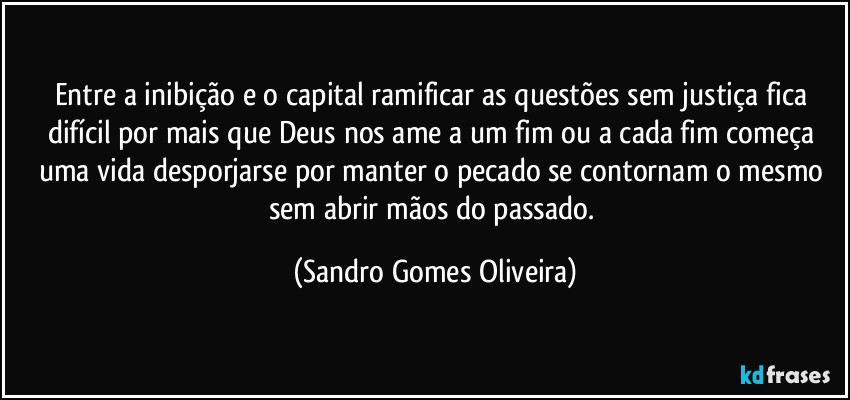 Entre a inibição e o capital ramificar as questões sem justiça fica difícil por mais que Deus nos ame a um fim ou a cada fim começa uma vida desporjarse por manter o pecado se contornam o mesmo sem abrir mãos do passado. (Sandro Gomes Oliveira)