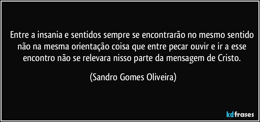 Entre a insania e sentidos sempre se encontrarão no mesmo sentido não na mesma orientação coisa que entre pecar ouvir e ir a esse encontro não se relevara nisso parte da mensagem de Cristo. (Sandro Gomes Oliveira)