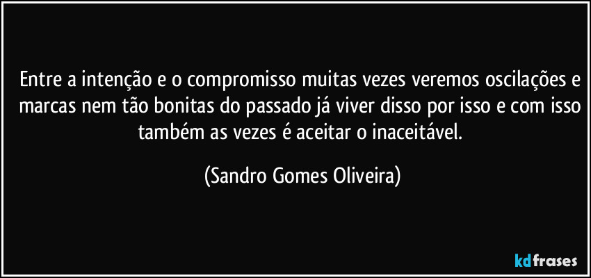 Entre a intenção e o compromisso muitas vezes veremos oscilações e marcas nem tão bonitas do passado já viver disso por isso e com isso também as vezes é aceitar o inaceitável. (Sandro Gomes Oliveira)