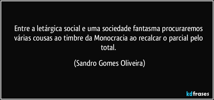 Entre a letárgica social e uma sociedade fantasma procuraremos várias cousas ao timbre da Monocracia ao recalcar o parcial pelo total. (Sandro Gomes Oliveira)