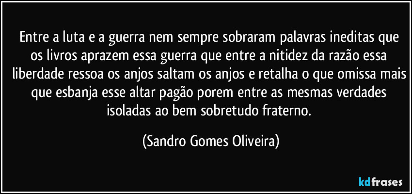 Entre a luta e a guerra nem sempre sobraram palavras ineditas que os livros aprazem essa guerra que entre a nitidez da razão essa liberdade ressoa os anjos saltam os anjos e retalha o que omissa mais que esbanja esse altar pagão porem entre as mesmas verdades isoladas ao bem sobretudo fraterno. (Sandro Gomes Oliveira)