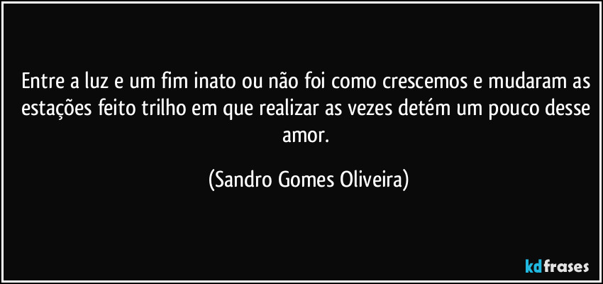 Entre a luz e um fim inato ou não foi como crescemos e mudaram as estações feito trilho em que realizar as vezes detém um pouco desse amor. (Sandro Gomes Oliveira)