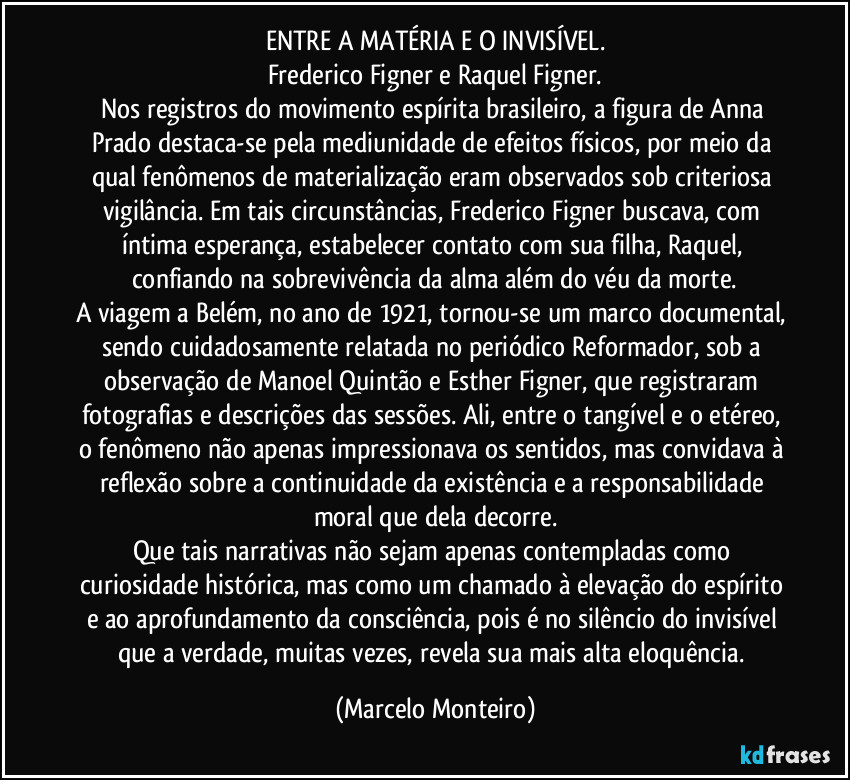 ENTRE A MATÉRIA E O INVISÍVEL.
Frederico Figner e Raquel Figner.
Nos registros do movimento espírita brasileiro, a figura de Anna Prado destaca-se pela mediunidade de efeitos físicos, por meio da qual fenômenos de materialização eram observados sob criteriosa vigilância. Em tais circunstâncias, Frederico Figner buscava, com íntima esperança, estabelecer contato com sua filha, Raquel, confiando na sobrevivência da alma além do véu da morte.
A viagem a Belém, no ano de 1921, tornou-se um marco documental, sendo cuidadosamente relatada no periódico Reformador, sob a observação de Manoel Quintão e Esther Figner, que registraram fotografias e descrições das sessões. Ali, entre o tangível e o etéreo, o fenômeno não apenas impressionava os sentidos, mas convidava à reflexão sobre a continuidade da existência e a responsabilidade moral que dela decorre.
Que tais narrativas não sejam apenas contempladas como curiosidade histórica, mas como um chamado à elevação do espírito e ao aprofundamento da consciência, pois é no silêncio do invisível que a verdade, muitas vezes, revela sua mais alta eloquência. (Marcelo Monteiro)