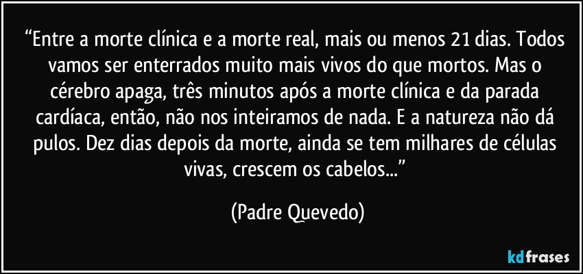 “Entre a morte clínica e a morte real, mais ou menos 21 dias. Todos vamos ser enterrados muito mais vivos do que mortos. Mas o cérebro apaga, três minutos após a morte clínica e da parada cardíaca, então, não nos inteiramos de nada. E a natureza não dá pulos. Dez dias depois da morte, ainda se tem milhares de células vivas, crescem os cabelos...” (Padre Quevedo)