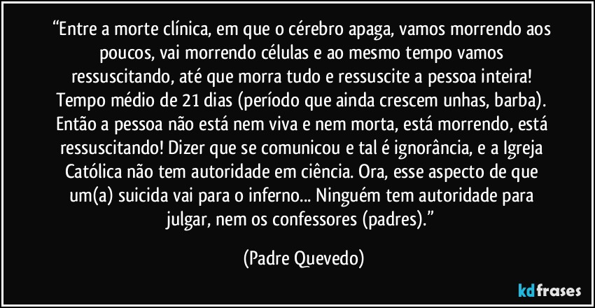 “Entre a morte clínica, em que o cérebro apaga, vamos morrendo aos poucos, vai morrendo células e ao mesmo tempo vamos ressuscitando, até que morra tudo e ressuscite a pessoa inteira! Tempo médio de 21 dias (período que ainda crescem unhas, barba). Então a pessoa não está nem viva e nem morta, está morrendo, está ressuscitando! Dizer que se comunicou e tal é ignorância, e a Igreja Católica não tem autoridade em ciência. Ora, esse aspecto de que um(a) suicida vai para o inferno... Ninguém tem autoridade para julgar, nem os confessores (padres).” (Padre Quevedo)